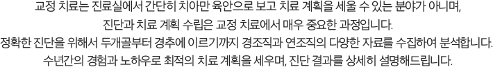 교정 치료는 진료실에서 간단히 치아만 육안으로 보고 치료 계획을 세울 수 있는 분야가 아니며, 진단과 치료 계획 수립은 교정 치료에서 매우 중요한 정입니다. 정확한 진단을 위해서 두개골부터 경추에 이르기까지 경조직과 연조직의 다양한 자료를 수집하여 분석합니다. 수년간의 경험과 노하우로 최적의 치료 계획을 세우며, 진단 결과를 상세히 설명해드립니다.